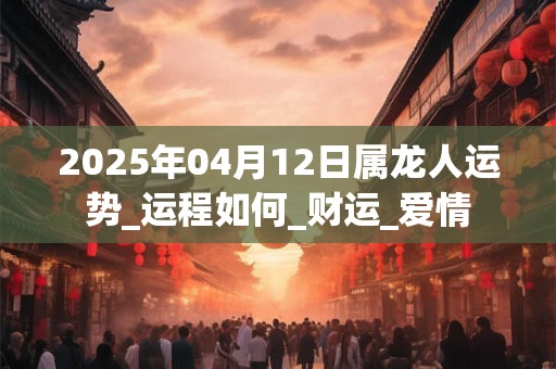 2025年04月12日属龙人运势_运程如何_财运_爱情 2025年04月12日属龙人运势_运程如何_财运_爱情