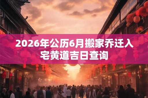 2026年公历6月搬家乔迁入宅黄道吉日查询 2026年公历6月搬家乔迁入宅黄道吉日查询