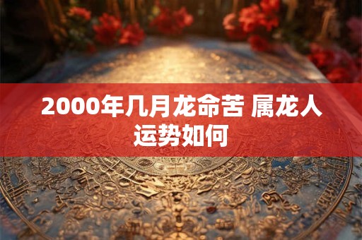 2000年几月龙命苦 属龙人运势如何 2000年几月龙命苦 属龙人运势如何