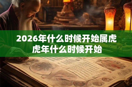 2026年什么时候开始属虎 虎年什么时候开始