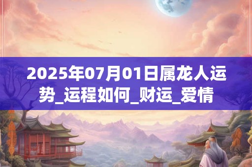 2025年07月01日属龙人运势_运程如何_财运_爱情 2025年07月01日属龙人运势_运程如何_财运_爱情
