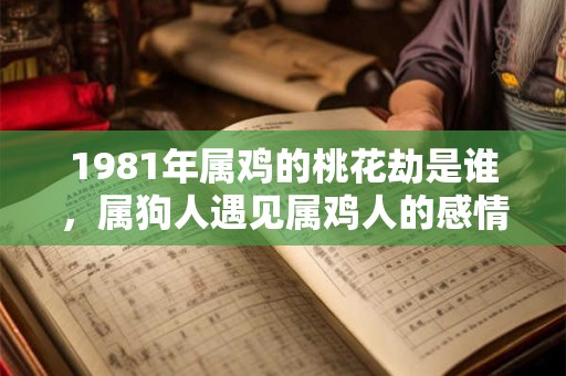 1981年属鸡的桃花劫是谁，属狗人遇见属鸡人的感情麻烦