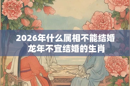 2026年什么属相不能结婚 龙年不宜结婚的生肖 2026年什么属相不能结婚 龙年不宜结婚的生肖