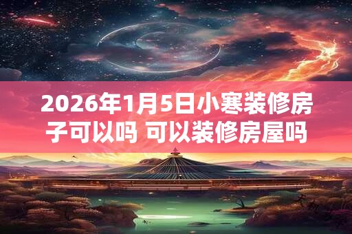 2026年1月5日小寒装修房子可以吗 可以装修房屋吗