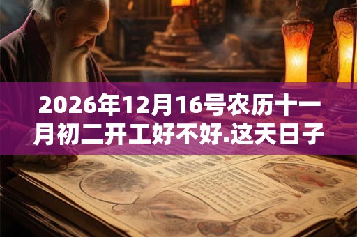 2026年12月16号农历十一月初二开工好不好.这天日子好吗? 2026年12月16号农历十一月初二开工好不好.这天日子好吗?
