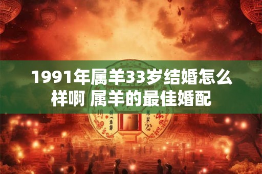 1991年属羊33岁结婚怎么样啊 属羊的最佳婚配