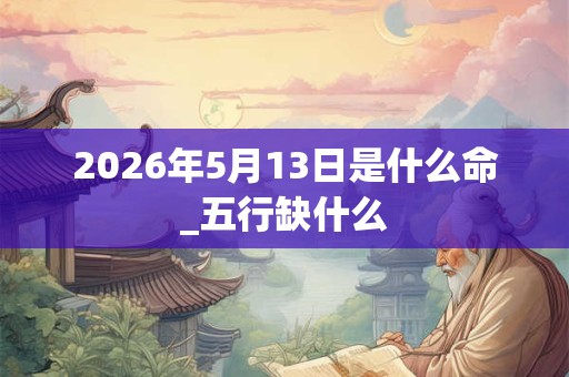 2026年5月13日是什么命_五行缺什么 2026年5月13日是什么命_五行缺什么