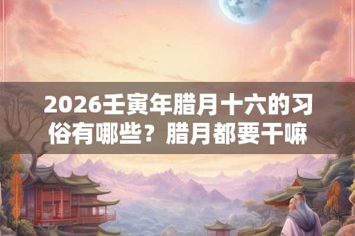 2026壬寅年腊月十六的习俗有哪些？腊月都要干嘛