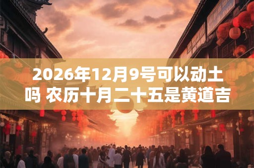 2026年12月9号可以动土吗 农历十月二十五是黄道吉日吗