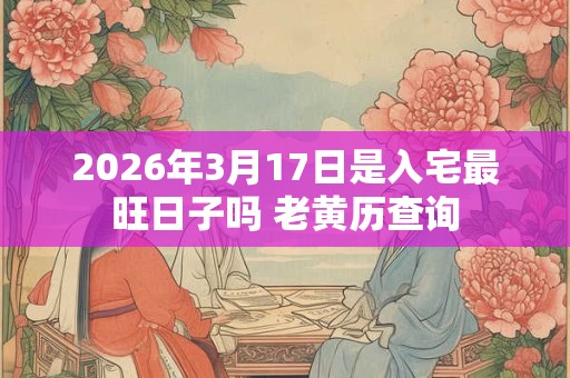 2026年3月17日是入宅最旺日子吗 老黄历查询 2026年3月17日是入宅最旺日子吗 老黄历查询