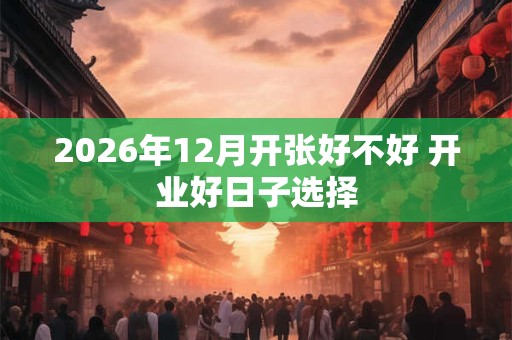 2026年12月开张好不好 开业好日子选择 2026年12月开张好不好 开业好日子选择