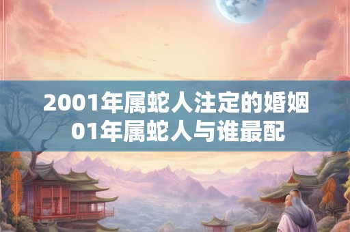 2001年属蛇人注定的婚姻 01年属蛇人与谁最配 2001年属蛇人注定的婚姻 01年属蛇人与谁最配