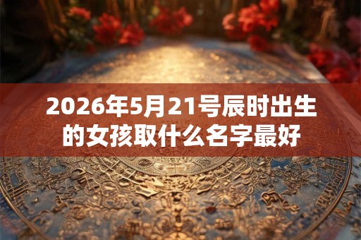 2026年5月21号辰时出生的女孩取什么名字最好 2026年5月21号辰时出生的女孩取什么名字最好