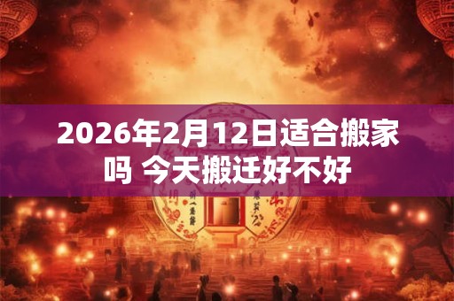 2026年2月12日适合搬家吗 今天搬迁好不好