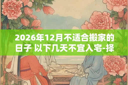 2026年12月不适合搬家的日子 以下几天不宜入宅-择吉日网