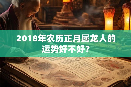 2018年农历正月属龙人的运势好不好? 2018年农历正月属龙人的运势好不好?