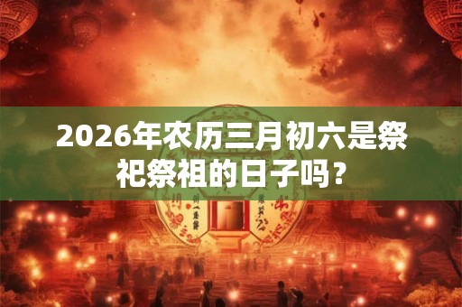 2026年农历三月初六是祭祀祭祖的日子吗？