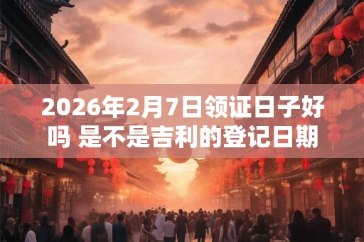 2026年2月7日领证日子好吗 是不是吉利的登记日期