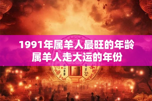 1991年属羊人最旺的年龄 属羊人走大运的年份