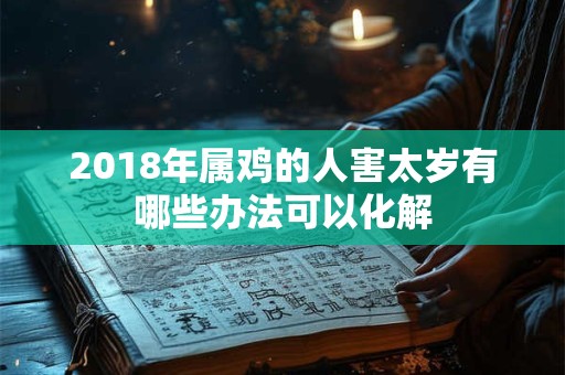 2018年属鸡的人害太岁有哪些办法可以化解 2018年属鸡的人害太岁有哪些办法可以化解