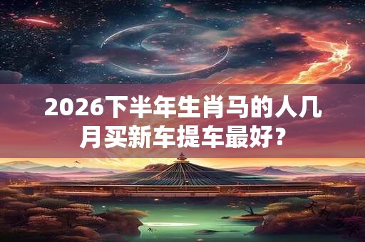 2026下半年生肖马的人几月买新车提车最好? 2026下半年生肖马的人几月买新车提车最好?