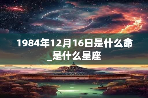 1984年12月16日是什么命_是什么星座 1984年12月16日是什么命_是什么星座