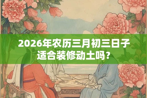 2026年农历三月初三日子适合装修动土吗? 2026年农历三月初三日子适合装修动土吗?