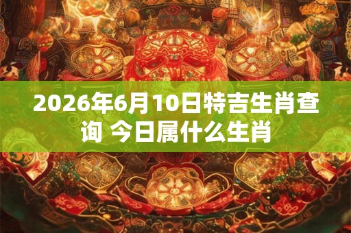 2026年6月10日特吉生肖查询 今日属什么生肖 2026年6月10日特吉生肖查询 今日属什么生肖
