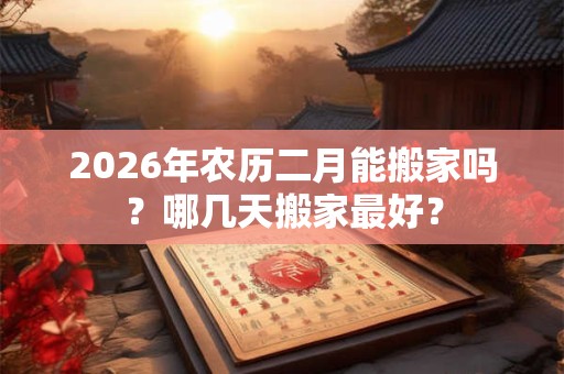 2026年农历二月能搬家吗？哪几天搬家最好？