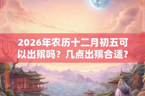 2026年农历十二月初五可以出殡吗？几点出殡合适？