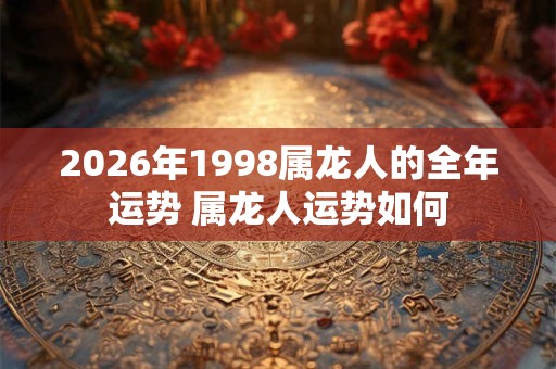 2026年1998属龙人的全年运势 属龙人运势如何