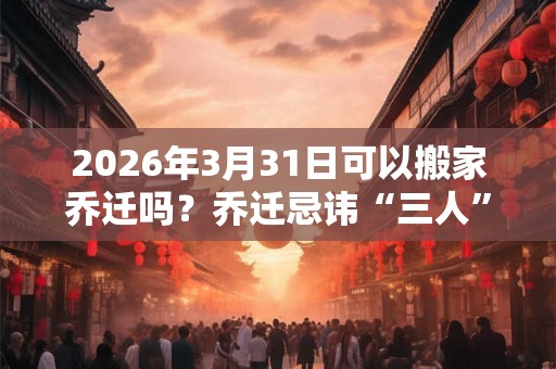 2026年3月31日可以搬家乔迁吗？乔迁忌讳“三人”不到