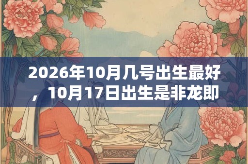 2026年10月几号出生最好,10月17日出生是非龙即凤的富贵命 2026年10月几号出生最好,10月17日出生是非龙即凤的富贵命