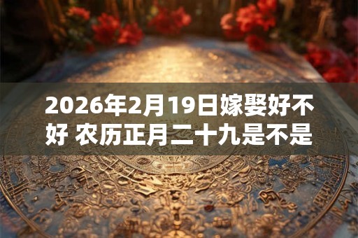 2026年2月19日嫁娶好不好 农历正月二十九是不是结婚吉日