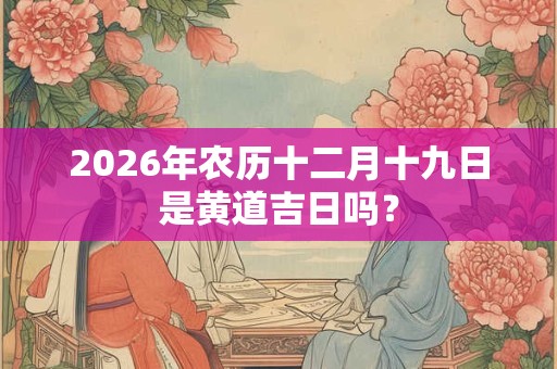 2026年农历十二月十九日是黄道吉日吗? 2026年农历十二月十九日是黄道吉日吗?