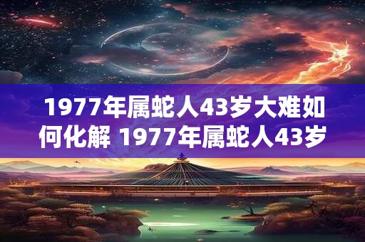 1977年属蛇人43岁大难如何化解 1977年属蛇人43岁综合运势 1977年属蛇人43岁大难如何化解 1977年属蛇人43岁综合运势
