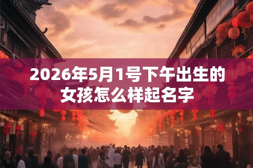 2026年5月1号下午出生的女孩怎么样起名字 2026年5月1号下午出生的女孩怎么样起名字