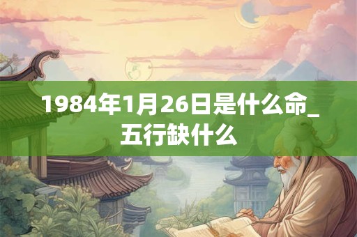 1984年1月26日是什么命_五行缺什么 1984年1月26日是什么命_五行缺什么