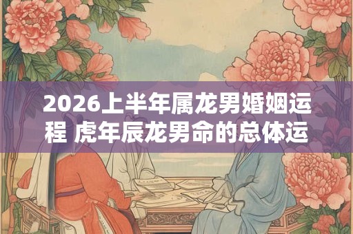 2026上半年属龙男婚姻运程 虎年辰龙男命的总体运势