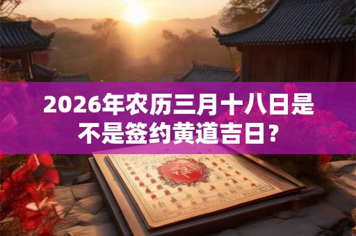 2026年农历三月十八日是不是签约黄道吉日? 2026年农历三月十八日是不是签约黄道吉日?