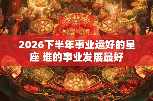 2026下半年事业运好的星座 谁的事业发展最好 2026下半年事业运好的星座 谁的事业发展最好