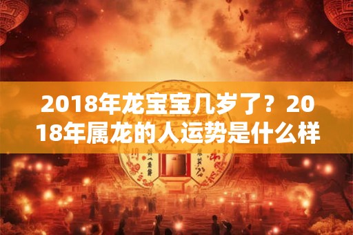 2018年龙宝宝几岁了?2018年属龙的人运势是什么样? 2018年龙宝宝几岁了?2018年属龙的人运势是什么样?