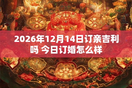 2026年12月14日订亲吉利吗 今日订婚怎么样 2026年12月14日订亲吉利吗 今日订婚怎么样