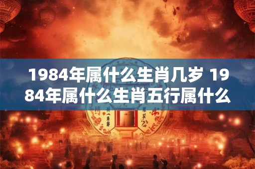 1984年属什么生肖几岁 1984年属什么生肖五行属什么