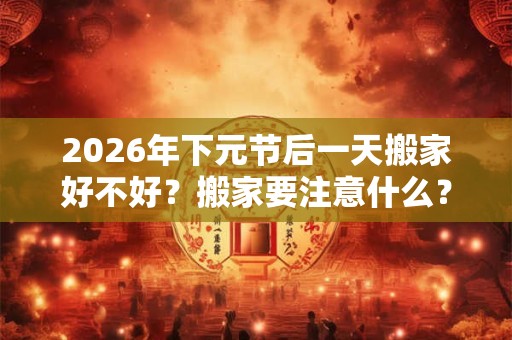 2026年下元节后一天搬家好不好?搬家要注意什么? 2026年下元节后一天搬家好不好?搬家要注意什么?