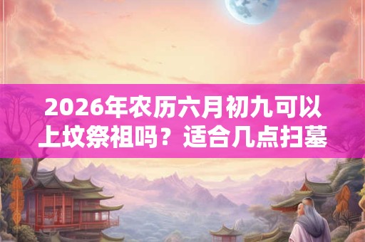 2026年农历六月初九可以上坟祭祖吗？适合几点扫墓？