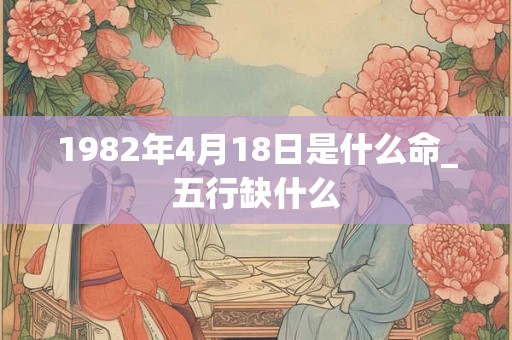 1982年4月18日是什么命_五行缺什么 1982年4月18日是什么命_五行缺什么