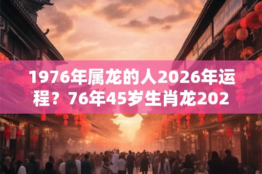 1976年属龙的人2026年运程?76年45岁生肖龙2026年运势 1976年属龙的人2026年运程?76年45岁生肖龙2026年运势