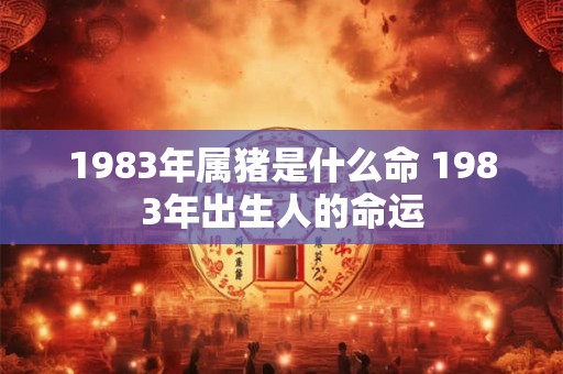 1983年属猪是什么命 1983年出生人的命运 1983年属猪是什么命 1983年出生人的命运