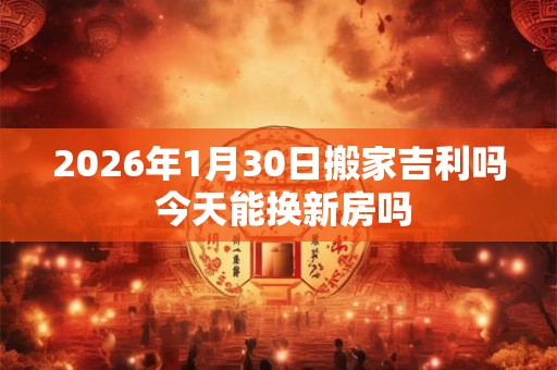 2026年1月30日搬家吉利吗 今天能换新房吗 2026年1月30日搬家吉利吗 今天能换新房吗